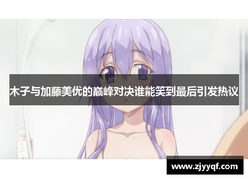 木子与加藤美优的巅峰对决谁能笑到最后引发热议